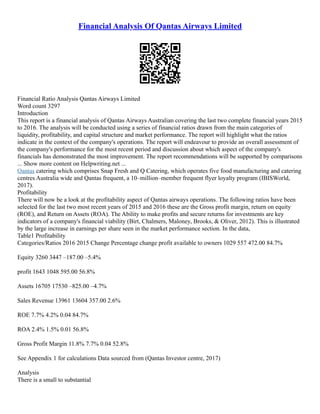 Financial Analysis Of Qantas Airways Limited
Financial Ratio Analysis Qantas Airways Limited
Word count 3297
Introduction
This report is a financial analysis of Qantas Airways Australian covering the last two complete financial years 2015
to 2016. The analysis will be conducted using a series of financial ratios drawn from the main categories of
liquidity, profitability, and capital structure and market performance. The report will highlight what the ratios
indicate in the context of the company's operations. The report will endeavour to provide an overall assessment of
the company's performance for the most recent period and discussion about which aspect of the company's
financials has demonstrated the most improvement. The report recommendations will be supported by comparisons
... Show more content on Helpwriting.net ...
Qantas catering which comprises Snap Fresh and Q Catering, which operates five food manufacturing and catering
centres Australia wide and Qantas frequent, a 10–million–member frequent flyer loyalty program (IBISWorld,
2017).
Profitability
There will now be a look at the profitability aspect of Qantas airways operations. The following ratios have been
selected for the last two most recent years of 2015 and 2016 these are the Gross profit margin, return on equity
(ROE), and Return on Assets (ROA). The Ability to make profits and secure returns for investments are key
indicators of a company's financial viability (Birt, Chalmers, Maloney, Brooks, & Oliver, 2012). This is illustrated
by the large increase in earnings per share seen in the market performance section. In the data,
Table1 Profitability
Categories/Ratios 2016 2015 Change Percentage change profit available to owners 1029 557 472.00 84.7%
Equity 3260 3447 –187.00 –5.4%
profit 1643 1048 595.00 56.8%
Assets 16705 17530 –825.00 –4.7%
Sales Revenue 13961 13604 357.00 2.6%
ROE 7.7% 4.2% 0.04 84.7%
ROA 2.4% 1.5% 0.01 56.8%
Gross Profit Margin 11.8% 7.7% 0.04 52.8%
See Appendix 1 for calculations Data sourced from (Qantas Investor centre, 2017)
Analysis
There is a small to substantial
 