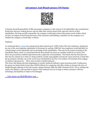 Advantages And Disadvantages Of Qantas
Corporate Social Responsibility (CSR) encourages companies to take interest of all stakeholders into consideration
during their decision–making process and not make their choices based solely upon the interest of their
shareholders. By bring socially responsible, the company would make choices that protect social welfare which
can have an impact on the buying decisions of the customers and building a reputation for the company as to
whether the company is trustworthy or ethical.
Employee
As mentioned above, Qantas has announced its plan retrench up to 5,000 of their full–time employees. Employees
are one of the most important stakeholder of the group, by sacking 5,000 full–time employees would definitely be
a disadvantage on the stakeholder and an advantage on the shareholders. This may be the results according to the
shareholder theory where it is mentioned that the firm should stay focus on creating wealth for its owners and
allow the government establish legal framework to adjust the social problems. This means that the firm does not
take into any interest as to what it is doing could be socially unacceptable; leaving the issues unsolved, in hope that
the government will take care of the social issues left behind by the firm. Free market will eliminate firms engage
in unethical operations by ... Show more content on Helpwriting.net ...
This shows that Qantas has been depending on socially unethical methods to gain maximum profit. Furthermore,
the group was being fined of more than A$160 millions for conspiring with other airlines to increase the price of
freight through imposing of fuel and security charges between 2006 and 2000. (Ironside 2014). This is, perhaps the
reason why Qantas is striving hard to improve their technical services in hope to attract customers with new
technology and hopefully to improve the damaged
... Get more on HelpWriting.net ...
 