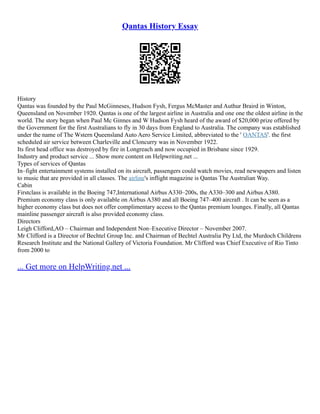 Qantas History Essay
History
Qantas was founded by the Paul McGinneses, Hudson Fysh, Fergus McMaster and Authur Braird in Winton,
Queensland on November 1920. Qantas is one of the largest airline in Australia and one one the oldest airline in the
world. The story began when Paul Mc Ginnes and W Hudson Fysh heard of the award of $20,000 prize offered by
the Government for the first Australians to fly in 30 days from England to Australia. The company was established
under the name of The Wstern Queensland Auto Aero Service Limited, abbreviated to the ' QANTAS'. the first
scheduled air service between Charleville and Cloncurry was in November 1922.
Its first head office was destroyed by fire in Longreach and now occupied in Brisbane since 1929.
Industry and product service ... Show more content on Helpwriting.net ...
Types of services of Qantas
In–fight entertainment systems installed on its aircraft, passengers could watch movies, read newspapers and listen
to music that are provided in all classes. The airline's inflight magazine is Qantas The Australian Way.
Cabin
Firstclass is available in the Boeing 747,International Airbus A330–200s, the A330–300 and Airbus A380.
Premium economy class is only available on Airbus A380 and all Boeing 747–400 aircraft . It can be seen as a
higher economy class but does not offer complimentary access to the Qantas premium lounges. Finally, all Qantas
mainline passenger aircraft is also provided economy class.
Directors
Leigh Clifford,AO – Chairman and Independent Non–Executive Director – November 2007.
Mr Clifford is a Director of Bechtel Group Inc. and Chairman of Bechtel Australia Pty Ltd, the Murdoch Childrens
Research Institute and the National Gallery of Victoria Foundation. Mr Clifford was Chief Executive of Rio Tinto
from 2000 to
... Get more on HelpWriting.net ...
 