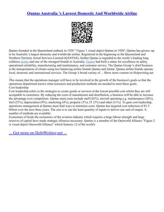 Qantas Australia 's Largest Domestic And Worldwide Airline
Qantas founded in the Queensland outback in 1920 " Figure 1 visual depict Qantas in 1920", Qantas has grown–up
to be Australia 's largest domestic and worldwide airline. Registered in the beginning as the Queensland and
Northern Territory Aerial Services Limited (QANTAS), further Qantas is regarded as the world 's leading long
coldness airline and one of the strongest brands in Australia. Qantas had built a status for excellence in safety,
operational reliability, manufacturing and maintenance, and customer service. The Qantas Group 's chief business
is the transportation of clients using two balancing airline brands Qantas and Jetstar. Qantas airline brands operate
local, domestic and international services. The Group 's broad variety of ... Show more content on Helpwriting.net
...
This means that the operations manager will have to be involved in the growth of the business's goals so that the
operations department knows what resources and production methods are needed to meet these goals.
Cost leadership
Cost leadership refers to the strategies to create goods or services at the lowest possible cost whilst they are still
acceptable to customers. By reducing the costs of manufacture and distribution, a business will be able to increase
the advantage over competitors. Qantas main costs include staff (26%), aircraft operating e.g. maintenance (20%),
fuel (25%), depreciation (9%), marketing (4%), property (3%), IT (3%) and other (11%). To gain cost leadership,
operations management at Qantas must find ways to minimise costs. Qantas has targeted cost reduction of $1.5
billion over the next three years. The aim is to use the least quantity of inputs to deliver one unit of output. A
number of methods are available:
Economies of Scale the economics of the aviation industry which requires a large labour strength and large
reserves of capital have made strategic alliances necessary. Qantas is a member of the Oneworld Alliance "Figure 2
is visual depict Oneworld Alliance" which features 12 of the world's
... Get more on HelpWriting.net ...
 