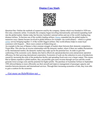 Qantas Case Study
Question One: Outline the methods of expansion used by the company. Qantas which was founded in 1920 was
first only a domestic airline. Eventually the company began travelling internationally and started expanding itself
into the global market. Qantas today has become Australia's national airline and one of the world's leading long
distance airlines. To become one of the worlds's leading airlines; Qantas expanded into the global market in
numerous ways. Qantas became involved in global alliances for example: one world alliance – which is a global
airline service bringing together 11 of the world's biggest airlines. One world alliance helps to create loyal
customers with frequent ... Show more content on Helpwriting.net ...
An example in the case of Qantas is their constant struggle of market share between their domestic competitors,
Virgin Blue. This also has an inverse relationship with the domestic market, where if there are sudden fluctuations
in the international market, the domestic market may make up for the potential loss. In order to gain this
cushioning of the economic cycle, Qantas also had to effectively spread production costs and promote operation
efficiency for their growing international corporation. Economies of scale are the reduction in costs of productions
caused by increasing the scale of the production facility and spreading fixed costs over a larger output. This means
that as Qantas expands to global markets, they can possibly gain more revenue through services and this would
generate lower average costs and the potential for higher profits. The purchase of Australian Airlines in September
1992 allowed Qantas to more efficiently use their aircraft and improve management of passenger capacity and
transfers between domestic and international services. Through their increasing economies of sale, they were able
to gain a cushion for the economic
... Get more on HelpWriting.net ...
 