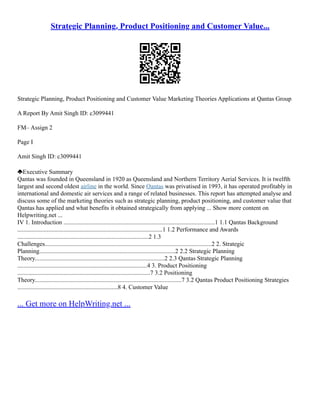 Strategic Planning, Product Positioning and Customer Value...
Strategic Planning, Product Positioning and Customer Value Marketing Theories Applications at Qantas Group
A Report By Amit Singh ID: c3099441
FM– Assign 2
Page I
Amit Singh ID: c3099441
Executive Summary
Qantas was founded in Queensland in 1920 as Queensland and Northern Territory Aerial Services. It is twelfth
largest and second oldest airline in the world. Since Qantas was privatised in 1993, it has operated profitably in
international and domestic air services and a range of related businesses. This report has attempted analyse and
discuss some of the marketing theories such as strategic planning, product positioning, and customer value that
Qantas has applied and what benefits it obtained strategically from applying ... Show more content on
Helpwriting.net ...
IV 1. Introduction ..................................................................................................1 1.1 Qantas Background
..............................................................................................1 1.2 Performance and Awards
.....................................................................................2 1.3
Challenges............................................................................................................2 2. Strategic
Planning........................................................................................2 2.2 Strategic Planning
Theory....................................................................................2 2.3 Qantas Strategic Planning
....................................................................................4 3. Product Positioning
......................................................................................7 3.2 Positioning
Theory...............................................................................................7 3.2 Qantas Product Positioning Strategies
.................................................................8 4. Customer Value
... Get more on HelpWriting.net ...
 
