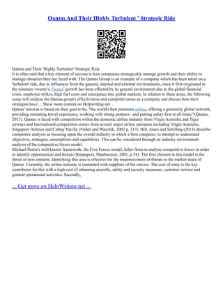 Qantas And Their Highly Turbulent ' Strategic Ride
Qantas and Their 'Highly Turbulent' Strategic Ride
It is often said that a key element of success is how companies strategically manage growth and their ability to
manage obstacles they are faced with. The Qantas Group is an example of a company which has been taken on a
'turbulent' ride, due to influences from the general, internal and external environments, since it first originated in
the nineteen–twenty's. Qantas' growth has been effected by its general environment due to the global financial
crisis, employee strikes, high fuel costs and emergence into global markets. In relation to these areas, the following
essay will analyse the Qantas group's effectiveness and competitiveness as a company and discuss how their
strategies have ... Show more content on Helpwriting.net ...
Qantas' mission is based on their goal to be, "the world's best premium airline, offering a genuinely global network,
providing outstating travel experience, working with strong partners– and putting safety first at all times."(Qantas,
2013). Qantas is faced with competition within the domestic airline industry from Virgin Australia and Tiger
airways and international competition comes from several major airline operators including Virgin Australia,
Singapore Airlines and Cathay Pacific (Fisher and Waschik, 2002 p. 317). Hill, Jones and Schilling (2013) describe
competitor analysis as focusing upon the overall industry in which a firm competes, to attempt to understand
objectives, strategies, assumptions and capabilities. This can be considered through an industry environment
analysis of the competitive forces model.
Michael Porter's well known framework, the Five Forces model, helps firms to analyse competitive forces in order
to identify opportunities and threats (Rappaport, Mauboussin, 2001, p 54). The first element to this model is the
threat of new entrants. Identifying this area is effective for the responsiveness of threats to the market share of
Qantas. Currently, the airline industry is inundated with suppliers of the service. The cost of entry is the key
contributor for this with a high cost of obtaining aircrafts, safety and security measures, customer service and
general operational activities. Secondly,
... Get more on HelpWriting.net ...
 