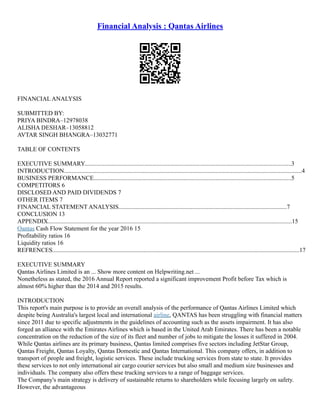 Financial Analysis : Qantas Airlines
FINANCIAL ANALYSIS
SUBMITTED BY:
PRIYA BINDRA–12978038
ALISHA DESHAR–13058812
AVTAR SINGH BHANGRA–13032771
TABLE OF CONTENTS
EXECUTIVE SUMMARY......................................................................................................................................3
INTRODUCTION..........................................................................................................................................................4
BUSINESS PERFORMANCE................................................................................................................................5
COMPETITORS 6
DISCLOSED AND PAID DIVIDENDS 7
OTHER ITEMS 7
FINANCIAL STATEMENT ANALYSIS.............................................................................................................7
CONCLUSION 13
APPENDIX..............................................................................................................................................................15
Qantas Cash Flow Statement for the year 2016 15
Profitability ratios 16
Liquidity ratios 16
REFRENCES................................................................................................................................................................17
EXECUTIVE SUMMARY
Qantas Airlines Limited is an ... Show more content on Helpwriting.net ...
Nonetheless as stated, the 2016 Annual Report reported a significant improvement Profit before Tax which is
almost 60% higher than the 2014 and 2015 results.
INTRODUCTION
This report's main purpose is to provide an overall analysis of the performance of Qantas Airlines Limited which
despite being Australia's largest local and international airline, QANTAS has been struggling with financial matters
since 2011 due to specific adjustments in the guidelines of accounting such as the assets impairment. It has also
forged an alliance with the Emirates Airlines which is based in the United Arab Emirates. There has been a notable
concentration on the reduction of the size of its fleet and number of jobs to mitigate the losses it suffered in 2004.
While Qantas airlines are its primary business, Qantas limited comprises five sectors including JetStar Group,
Qantas Freight, Qantas Loyalty, Qantas Domestic and Qantas International. This company offers, in addition to
transport of people and freight, logistic services. These include trucking services from state to state. It provides
these services to not only international air cargo courier services but also small and medium size businesses and
individuals. The company also offers these trucking services to a range of baggage services.
The Company's main strategy is delivery of sustainable returns to shareholders while focusing largely on safety.
However, the advantageous
 