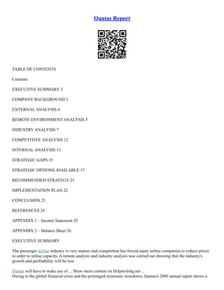 Qantas Report
TABLE OF CONTENTS
Contents
EXECUTIVE SUMMARY 2
COMPANY BACKGROUND 3
EXTERNAL ANALYSIS 4
REMOTE ENVIRONMENT ANALYSIS 5
INDUSTRY ANALYSIS 7
COMPETITIVE ANALYSIS 12
INTERNAL ANALYSIS 13
STRATEGIC GAPS 15
STRATEGIC OPTIONS AVAILABLE 17
RECOMMENDED STRATEGY 21
IMPLEMENTATION PLAN 22
CONCLUSION 23
REFERENCES 24
APPENDIX 1 – Income Statement 25
APPENDIX 2 – Balance Sheet 26
EXECUTIVE SUMMARY
The passenger airline industry is very mature and competition has forced many airline companies to reduce prices
in order to utilise capacity. A remote analysis and industry analysis was carried out showing that the industry's
growth and profitability will be low.
Qantas will have to make use of ... Show more content on Helpwriting.net ...
Owing to the global financial crisis and the prolonged economic slowdown, Qantas's 2009 annual report shows a
 