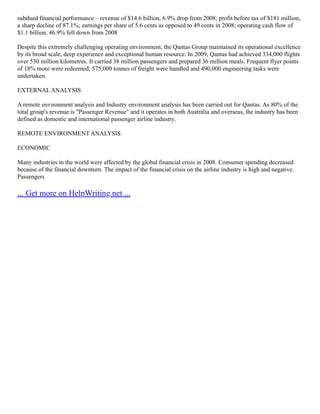 subdued financial performance – revenue of $14.6 billion, 6.9% drop from 2008; profit before tax of $181 million,
a sharp decline of 87.1%; earnings per share of 5.6 cents as opposed to 49 cents in 2008; operating cash flow of
$1.1 billion, 46.9% fell down from 2008
Despite this extremely challenging operating environment, the Qantas Group maintained its operational excellence
by its broad scale, deep experience and exceptional human resource. In 2009, Qantas had achieved 334,000 flights
over 530 million kilometres. It carried 38 million passengers and prepared 36 million meals. Frequent flyer points
of 18% more were redeemed; 575,000 tonnes of freight were handled and 490,000 engineering tasks were
undertaken.
EXTERNAL ANALYSIS
A remote environment analysis and Industry environment analysis has been carried out for Qantas. As 80% of the
total group's revenue is "Passenger Revenue" and it operates in both Australia and overseas, the industry has been
defined as domestic and international passenger airline industry.
REMOTE ENVIRONMENT ANALYSIS
ECONOMIC
Many industries in the world were affected by the global financial crisis in 2008. Consumer spending decreased
because of the financial downturn. The impact of the financial crisis on the airline industry is high and negative.
Passengers
... Get more on HelpWriting.net ...
 