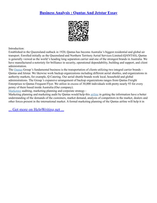 Business Analysis : Qantas And Jetstar Essay
Introduction:
Established in the Queensland outback in 1920, Qantas has become Australia 's biggest residential and global air
transport. Enrolled initially as the Queensland and Northern Territory Aerial Services Limited (QANTAS), Qantas
is generally viewed as the world 's heading long separation carrier and one of the strongest brands in Australia. We
have manufactured a notoriety for brilliance in security, operational dependability, building and support, and client
administration.
The Qantas Group 's fundamental business is the transportation of clients utilizing two integral carrier brands –
Qantas and Jetstar. We likewise work backup organizations including different aerial shuttles, and organizations in
authority markets, for example, Q Catering. Our aerial shuttle brands work local, household and global
administrations. The Group 's expansive arrangement of backup organizations ranges from Qantas Freight
Enterprises to Qantas Frequent Flyer. We utilize in excess of 30,000 individuals with pretty nearly 93 for every
penny of them based inside Australia (Our company).
Marketing auditing, marketing planning and corporate strategy :
Marketing planning and marketing audit by Qantas would help this airline in getting the information have a better
understanding of the demands of the customers, market demand, analysis of competitors in the market, dealers and
other forces present in the international market. A formal marketing planning of the Qantas airline will help it in
... Get more on HelpWriting.net ...
 