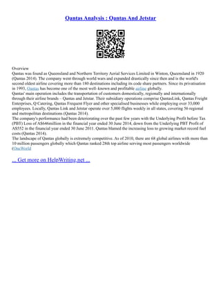 Qantas Analysis : Qantas And Jetstar
Overview
Qantas was found as Queensland and Northern Territory Aerial Services Limited in Winton, Queensland in 1920
(Qantas 2014). The company went through world wars and expanded drastically since then and is the world's
second oldest airline covering more than 180 destinations including its code share partners. Since its privatisation
in 1993, Qantas has become one of the most well–known and profitable airline globally.
Qantas' main operation includes the transportation of customers domestically, regionally and internationally
through their airline brands – Qantas and Jetstar. Their subsidiary operations comprise QantasLink, Qantas Freight
Enterprises, Q Catering, Qantas Frequent Flyer and other specialised businesses while employing over 33,000
employees. Locally, Qantas Link and Jetstar operate over 5,000 flights weekly in all states, covering 56 regional
and metropolitan destinations (Qantas 2014).
The company's performance had been deteriorating over the past few years with the Underlying Profit before Tax
(PBT) Loss of A$646million in the financial year ended 30 June 2014, down from the Underlying PBT Profit of
A$552 in the financial year ended 30 June 2011. Qantas blamed the increasing loss to growing market record fuel
costs (Qantas 2014).
The landscape of Qantas globally is extremely competitive. As of 2010, there are 68 global airlines with more than
10 million passengers globally which Qantas ranked 28th top airline serving most passengers worldwide
(OneWorld
... Get more on HelpWriting.net ...
 