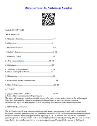 Qantas Airways Ltd: Analysis and Valuation
TABLE OF CONTENTS
TOPICS PAGE NO.
1.0 Executive Summary...............................................................3–4
2.0 Objectives.............................................................................5
3.0 Economic Analysis.................................................................6–7
4.0 Industry Analysis....................................................................8–10
5.0 Company Profile.....................................................................11
5.1 Key Financial Ratios......................................................11–12
6.0 Valuations.............................................................................15
6.1 Dividend Valuation Model................................................14–16
6.2 Price–Earnings(P/E) Model................................................17
7.0 Limitations..............................................................................18
8.0 Conclusions and Recommendations.............................................19
5.0 List of References.....................................................................20–22
APPENDIX
1 Qantas Airways Ltd – Key Facts...............................................23–24
2 Ratio ... Show more content on Helpwriting.net ...
The report will serve as a guide to a potential investor who wants to make an investment in the said company.
Therefore, the report also gives a recommendation about whether or not to invest in the company.
Moreover, this report has been prepared to fulfil the passing criteria of HBC618 Personal Investment.
3.0 ECONOMIC ANALYSIS
The world economies depend on one another immensely as they are connected through trade, migration and
investment. Presently, global economy has slowed down as a result of the credit market turmoil and tightening of
financial conditions in the developed countries especially in US. On the other hand this has not affected the
economic growth in Asian countries such as India and China which still has been strong. This has been one of the
major factors for Australian economy to be in a strong position, as China and India are one of the biggest
 