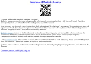 Importance Of Qualitative Research
1. Session: Introduction to Qualitative Research in Psychology
Qualitative research not only refers to the techniques used to collect and analyse certain data but also to a field of research in itself. The different
philosophical positions have in turn informed the varied approaches to qualitative research.
As an exploratory type of research, it seeks to gather the in–depth understanding of the behaviour of a sample group. The personal opinion, values and
experiences of them. It affords the opportunity to observe the participants behaviour as well as allowing the researcher to delve into the participants
beliefs and really probe to obtain a greater detailed understanding of the issue.
Qualitative research techniques are flexible and normally conducted in naturalistic settings using semi structured data collection methods as this
accommodates the deviation to obtain that greater depth of answer. There are different types of analysis used for example, Interpretive
Phenomenological Analysis, grounded theory, narrative, thematic and pattern based discourse analysis.
Unlike quantitative research that use numbers as data and statistics, qualitative methods rely on words and meaning. It seeks to understand the problem
rather than quantifying it placing more emphasis on subjectivity rather than objectivity.
Qualitative methods tend to use smaller sample sizes due to the personal form of research putting the persons perspective at the centre of the work. The
results are
Get more content on HelpWriting.net
 