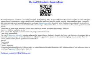 The Goal Of Qualitative Research Essay
According to my notes taken from a recorded lecture by Dr. Worley (Spring, 2016), the goal of Qualitative Research is to explore, describe and explain
human behavior. This method of research involves close listening and observation and gives insights that other research methods cannot. Qualitative
data is not numerical; words are used for presenting results and qualitative research is thematic in nature. Qualitative research usually involves fewer
participants' due to the observation methods utilized. Results are unique and individual. There are various methods used to perform qualitative research
such as:
Ethnography or human social behavior or cultures which is achieved through participant observations or fieldwork
Interviews which are usually one on one
Focus Groups of 6–10 people; summarize answers to group questions for research
Open–ended questionnaires
The goal of Quantitative Research is to predict and generalize human behavior. Qualitative Research also begins with observation. Quantitative data is
numerical; researcher is more concerned with numbers and statistics. Quantitative research involves summarizing large amounts of data. There are
various methods used to perform quantitative research such as:
Surveys
Experimental
Correlations
Causal–Comparison
2. Based on the problems I perceive in the case study my research questions would be: Quantitative RQ: What percentage of men and women resort to
some type of aggression in the workplace due to job
Get more content on HelpWriting.net
 