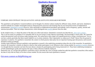 Qualitative Research
COMPARE AND CONTRAST THE QUALITATIVE AND QUANTITATIVE RESEARCH METHODS
The quantitative and qualitative research traditions can be thought of as distinct cultures marked by different values, beliefs, and norms. Qualitative
research methods are complex meaningful analyses characterized by processes and meanings that are not measured in terms of mathematical
measurements. Quantitative research however, relies and builds on mathematical procedures and methods, such as frequency, quality, amount and
statistical procedure. There are unique characteristics which distinguish one research process from the other.
In the simplest terms, it 's about the nature of the data you collect and analyze. Quantitative research uses data that are...show more content...
This is not too much of a problem if we remember that we are not trying to create objective knowledge. Our knowledge is much softer. We cannot be
certain that practical work will always make learning easier. We cannot prove that a pupil will respond positively to using a word processor. Yet we
can have a pretty good idea that these maybe helpful to us in certain situations. More importantly we endeavour to 'build ' theory from the ground of
experience or practice. For qualitative researchers the context in which practice takes place has an important bearing upon that practice and research
should be rooted accordingly.
Another major difference between qualitative and quantitative research is the underlying assumptions about the role of the researcher. In quantitative
research, the researcher is ideally an objective observer that neither participates in nor influences what is being studied. In qualitative research, however,
it is thought that the researcher can learn the most about a situation by participating and/or being immersed in it. These basic underlying assumptions
of both methodologies guide and sequence the types of data collection methods employed.
Hamersley [op. cit.] accepts that qualitative researchers seek to articulate the views of people studied but adds that qualitative researchers often analyse
the data in ways that are likely to be alien to those studied. He also asserts that much quantitative research
Get more content on HelpWriting.net
 