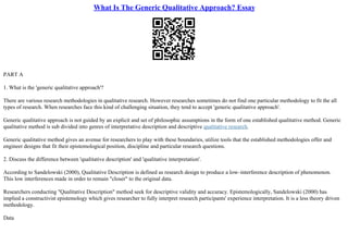 What Is The Generic Qualitative Approach? Essay
PART A
1. What is the 'generic qualitative approach'?
There are various research methodologies in qualitative research. However researches sometimes do not find one particular methodology to fit the all
types of research. When researches face this kind of challenging situation, they tend to accept 'generic qualitative approach'.
Generic qualitative approach is not guided by an explicit and set of philosophic assumptions in the form of one established qualitative method. Generic
qualitative method is sub divided into genres of interpretative description and descriptive qualitative research.
Generic qualitative method gives an avenue for researchers to play with these boundaries, utilize tools that the established methodologies offer and
engineer designs that fit their epistemological position, discipline and particular research questions.
2. Discuss the difference between 'qualitative description' and 'qualitative interpretation'.
According to Sandelowski (2000), Qualitative Description is defined as research design to produce a low–interference description of phenomenon.
This low interferences made in order to remain "closer" to the original data.
Researchers conducting "Qualitative Description" method seek for descriptive validity and accuracy. Epistemologically, Sandelowski (2000) has
implied a constructivist epistemology which gives researcher to fully interpret research participants' experience interpretation. It is a less theory driven
methodology.
Data
 