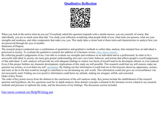 Qualitative Reflection
When you look in the mirror what do you see? Everybody asked this question responds with a similar answer, you see yourself, of course. But
individually, you are so much more than that. You study your reflection wondering what people think of you, what traits you possess, what are your
strengths and weakness, and other components that make you, you. This study takes a closer look at those traits and characteristics to analyze how you
are perceived through the eyes of another.
Statement of Purpose
The research project conducted uses a combination of quantitative and qualitative methods to collect data, analyze, then interpret how an individual is
perceived in society. To evaluate the qualitative research the addition of a literature review...show more content...
By collecting people's judgements of me, I am able to evaluate my strengths and weakness as an individual and as a professional. In order to be a
successful individual in society one must gain greater understanding into one's own traits, behavior, and actions that affects people's overall judgements
of that individual. A self– analysis will provide me with adequate findings to realize was facets of myself need to be developed, altered, or even reduced.
Even if this project furthers my character development, implications of this study are still possible. This research could hurt my self–esteem, make me
question my actions, or even harm my self– perception. By finding out this information it could lead me to feel insecure about my appearance, actions,
and traits so far in life that would be enough to contribute to me devaluating my self–worth. This information could also give me overconfidence I do
not necessarily need. Finding out over positive information could harm my attitude, making me arrogant, selfish, and conceited.
Order of Key Points
The order of key points moves from the abstract to the conclusion of the self–analysis study. Key points include the establishment of the research
question and hypothesis, the five questions used for in–depth analysis, three distinct concepts evaluated in the literature review related to my research,
methods and procures to replicate the study, and the discussion of my findings. The discussion section included
Get more content on HelpWriting.net
 