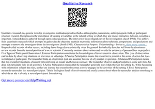 Qualitative Research
Qualitative research is a generic term for investigative methodologies described as ethnographic, naturalistic, anthropological, field, or participant
observer research. It emphasizes the importance of looking at variables in the natural setting in which they are found. Interaction between variables is
important. Detailed data is gathered through open ended questions. The interviewer is an integral part of the investigation (Jacob 1988). This differs
from quantitative research which attempts to gather data by objective methods to provide information about relations, comparisons, and predictions and
attempts to remove the investigator from the investigation (Smith 1983). Characteristics Purpose: Understanding – Seeks to...show more content...
Keeps detailed records of what occurs, including those things characteristically taken for granted. Periodically detaches self from the situation to
review records from the neutral position of a social scientist. Constantly monitors observations and records for evidence of personal bias or prejudice.
Five Types of Participant Observation 1.External Participation constitutes the lowest degree of involvement in observation. This type of observation
can be done by observing situations on television or videotape. 2.Passive Participation means the researcher is present at the scene of action but does
not interact or participate. The researcher finds an observation post and assumes the role of a bystander or spectator. 3.Balanced Participation means
that the researcher maintains a balance between being an insider and being an outsider. The researcher observes and participates in some activities, but
does not participate fully in all activities. 4.Active Participation means that the researcher generally does what others in the setting do. While beginning
with observation to learn the rules, as they are learned the researcher becomes actively engaged in the activities of the setting. 5.Total Participation
means the researcher is a natural participant. This is the highest level of involvement and usually comes about when the researcher studies something in
which he or she is already a natural participant. Interviewing
Get more content on HelpWriting.net
 