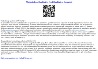 Methodology Qualitative And Qualitative Research
Methodology qualitative(300/5)(382/ )
In research the two main used approaches are qualitative and quantitative. Qualitative research represents the study of perceptions, emotions and
experiences in the direction of understanding the human behaviour therefore from a subjective perspective ( R). On the other side the quantitative
research is expressed numerical, measurable, appropriate for statistics defined as being objective and can be used for general public (R). Another
difference, according to Moule (2015) is that qualitative approach is usually using a smaller sampling size for the study than the quantitative approach.
As the qualitative research is inductive, the process is orientated and using a holistic view, allows the researcher...show more content...
Validity suggests the ability and degree of the method to measure the concept. More specific for the qualitative study, the criteria refers to credibility
and trustworthiness. Credibility is a principle of trustworthiness and indicates the ability to answer the study question due to the quality of the research
undertaken and reflecting the participants ' perceptions rather than the researcher own opinion and that the findings are trustworthy (Lincoln & Guba
1985, cited in Corbin & Strauss 2015).
Research design/methods/data collection(100/1)(143/3)
Focus group was the chosen data collection design by the PBL group. Polit & Beck (2017) argued that he benefits of this data collection include:
cost–effective and time–effective; the participants feel empowered which encourage them to express freely their emotions and opinions therefore is
enhanced the collection of rich data. The limitations associated with focus groups indicates to bias potential; the level of confidence of some of the
participants to express themselves in front of others or the possibility to adopt the "group think" or the most powerful and vocal participant rather than
expressing own perception (Ellis 2016). Neuman (2014) believes that mixing the participants with different status may impact on the study ' outcome as
participants are more confident if they are sharing a similar background. Therefore, it was decided that the participants will be split in two focus
groups: students
Get more content on HelpWriting.net
 