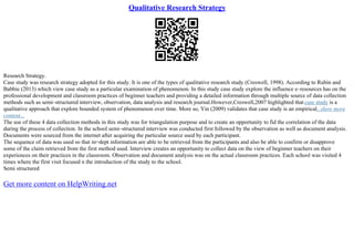 Qualitative Research Strategy
Research Strategy.
Case study was research strategy adopted for this study. It is one of the types of qualitative research study (Creswell, 1998). According to Rubin and
Babbie (2013) which view case study as a particular examination of phenomenon. In this study case study explore the influence e–resources has on the
professional development and classroom practices of beginner teachers and providing a detailed information through multiple source of data collection
methods such as semi–structured interview, observation, data analysis and research journal.However,Creswell,2007 highlighted that case study is a
qualitative approach that explore bounded system of phenomenon over time. More so, Yin (2009) validates that case study is an empirical...show more
content...
The use of these 4 data collection methods in this study was for triangulation purpose and to create an opportunity to fid the correlation of the data
during the process of collection. In the school semi–structured interview was conducted first followed by the observation as well as document analysis.
Documents were sourced from the internet after acquiring the particular source used by each participant.
The sequence of data was used so that in=dept information are able to be retrieved from the participants and also be able to confirm or disapprove
some of the claim retrieved from the first method used. Interview creates an opportunity to collect data on the view of beginner teachers on their
experiences on their practices in the classroom. Observation and document analysis was on the actual classroom practices. Each school was visited 4
times where the first visit focused n the introduction of the study to the school.
Semi structured
Get more content on HelpWriting.net
 
