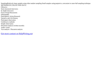 SamplingRelatively large samples using often random sampling Small samples using purposive, convenient or snaw ball sampling technique.
METHODS OF COLLECTING DATA
Obtrusive
Semi structured interviews
In–depth interviews
Focus Group Discussions
Ethnography
Participatory Action Research
Narrative and Life History
Participant observation
Unobtrusive methods
Simple observation
Document analysis (written records)
Audio–visual
Text analysis / Discourse analysis
Get more content on HelpWriting.net
 