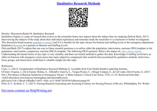 Qualitative Research Methods
Howley: Discussion Board #4: Qualitative Research
Qualitative Inquiry is a type of research that evolves as the researcher learns new aspects about the subject they are studying (Polit & Beck, 2017).
Interviewing the subjects of the study about their individual experiences and outcomes leads the researcher to a conclusion or further investigation.
This discussion board assesses qualitative research and if it is feasible for the topic chosen for burnout and staffing levels in the emergency department.
Qualitative Research as it pertains to Burnout and Staffing Levels
Polit and Beck (2017) explain that one way to frame research questions is to utilize either the population, intervention, outcome (PIO) template or the
population, intervention, comparison, outcome (PICO) template. The following PICO question; What is the impact of...show more content...
Understanding the human factor of any topic is very valuable, and there are trusted methods to gather this data. Knowledge if staffing levels have an
effect on burnout with emergency room nurses has many subjective components that would be best ascertained by qualitative methods. Interviews,
focus groups, and observation could lead to valuable insight into this topic.
References
Curry, L. (2015). Fundamentals of Qualitative Research Methods []. Available from Yale Global Health Leadership Institute.
GГіmez–Urquiza, J., De la Fuente–Solana, E., AlbendГn–GarcГa, L., Vargas–Pecino, C., Ortega–Campos, E., & CaГ±adas–De la Fuente, G. (2017,
Oct.). Prevalence of Burnout Syndrome in Emergency Nurses: A Meta–Analysis. Critical Care Nurse, 37(5), e1–e9. Retrieved from http:/
/web.b.ebscohost.com.fscproxy.framingham.edu/ehost/pdfviewer/
pdfviewer?vid=13&sid=64badbc3–b651–43bc–ac1f–9e4072834556%40sessionmgr101
Polit, D. F., & Beck, C. T. (2017). Nursing Research Generating and Assessing Evidence for Nursing Practice (10th ed.). Philadelphia, PA: Wolter
Get more content on HelpWriting.net
 