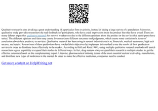 Qualitative research aims at taking a great understanding of a particular firm or activity, instead of taking a large survey of a population. Moreover,
qualitative study provides researchers the real feedbacks of participants, who have a real impression about the product that they have tested. There are
many debates argue that qualitative research has several weaknesses due to the different opinions about the product or the service that participants have
tested. The different opinions and ideas may create for researchers different outcomes and judgments, which create some confusion in terms of
conclusion about their products, or services. Qualitative research has been using in several industries such as, financials, medical treatments, high tech
sectors, and retails. Researchers of these professions have reached their objectives by implement this method to see the results of their products or
services in order to distribute them effectively in the market. According to Hall and Rist (1999), using multiple qualitative research methods will enrich
researchers a great capability to expand their studies in different ways. In fact, drug makers always expand their research in multiple studies to get the
effective outcomes based on the complementary report. Likewise, pharmaceutical industry is one of the most essential sectors to develop, manufacture,
and distribute new types of medicines in the market. In order to make the effective medicines, companies need to conduct
Get more content on HelpWriting.net
 