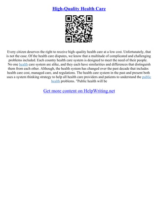 High-Quality Health Care
Every citizen deserves the right to receive high–quality health care at a low cost. Unfortunately, that
is not the case. Of the health care disputes, we know that a multitude of complicated and challenging
problems included. Each country health care system is designed to meet the need of their people.
No one health care system are alike, and they each have similarities and differences that distinguish
them from each other. Although, the health system has changed over the past decade that includes
health care cost, managed care, and regulations. The health care system in the past and present both
uses a system thinking strategy to help all health care providers and patients to understand the public
health problems. "Public health will be
Get more content on HelpWriting.net
 