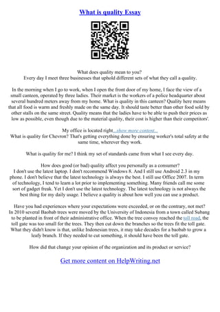 What is quality Essay
What does quality mean to you?
Every day I meet three businesses that uphold different sets of what they call a quality.
In the morning when I go to work, when I open the front door of my home, I face the view of a
small canteen, operated by three ladies. Their market is the workers of a police headquarter about
several hundred meters away from my home. What is quality in this canteen? Quality here means
that all food is warm and freshly made on the same day. It should taste better than other food sold by
other stalls on the same street. Quality means that the ladies have to be able to push their prices as
low as possible, even though due to the material quality, their cost is higher than their competitors'.
My office is located right...show more content...
What is quality for Chevron? That's getting everything done by ensuring worker's total safety at the
same time, wherever they work.
What is quality for me? I think my set of standards came from what I see every day.
How does good (or bad) quality affect you personally as a consumer?
I don't use the latest laptop. I don't recommend Windows 8. And I still use Android 2.3 in my
phone. I don't believe that the latest technology is always the best. I still use Office 2007. In term
of technology, I tend to learn a lot prior to implementing something. Many friends call me some
sort of gadget freak. Yet I don't use the latest technology. The latest technology is not always the
best thing for my daily usage. I believe a quality is about how well you can use a product.
Have you had experiences where your expectations were exceeded, or on the contrary, not met?
In 2010 several Baobab trees were moved by the University of Indonesia from a town called Subang
to be planted in front of their administrative office. When the tree convoy reached the toll road, the
toll gate was too small for the trees. They then cut down the branches so the trees fit the toll gate.
What they didn't know is that, unlike Indonesian trees, it may take decades for a baobab to grow a
leafy branch. If they needed to cut something, it should have been the toll gate.
How did that change your opinion of the organization and its product or service?
Get more content on HelpWriting.net
 