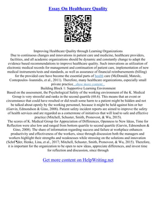 Essay On Healthcare Quality
Improving Healthcare Quality through Learning Organizations
Due to continuous changes and innovations in patient care and medicine, healthcare providers,
facilities, and all academic organizations should be dynamic and constantly change to adapt the
evidence based recommendations to improve healthcare quality. Such innovations as utilization of
electronic medical records for management and continuation of patient care, implementation of new
medical instruments/tests and standards, as well as assurance of financial reimbursements (billing)
for the provided care have become the essential parts of health care (McDonald, Mateslc,
Contopoulos–Ioannidis, et al., 2011). Therefore, many healthcare organizations, especially small
private practice...show more content...
Building Block 1: Supportive Learning Environment
Based on the assessment, the Psychological Safety of the working environment of the K. Medical
Group is very stressful and ranks in the second quartile (68.6). This means that an event or
circumstance that could have resulted or did result some harm to a patient might be hidden and not
be talked about openly by the working personnel, because it might be held against him or her
(Garvin, Edmondson & Gino, 2008). Patient safety incident reports are aimed to improve the safety
of health services and are regarded as a cornerstone of initiatives that will lead to safe and effective
practice (Mitchell, Schuster, Smith, Pronovost, & Wu, 2015).
The scores of K. Medical Group for Appreciation of Differences, Openness to New Ideas, Time for
Reflection were also low and ranged from bottom quartile to second quartile (Garvin, Edmondson &
Gino, 2008). The share of information regarding success and failure at workplace enhances
productivity and effectiveness of the workers, since through discussion both the managers and
workers highlight their strengths and weaknesses while stressing on the solutions and innovation
(SchrГ¶der, Henke, Lina, et al., 2017; Mitchell, Schuster, Smith, Pronovost, & Wu, 2015). Therefore,
it is important for the organization to be open to new ideas, appreciate differences, and invest time
for reflection and discussion, since through
Get more content on HelpWriting.net
 