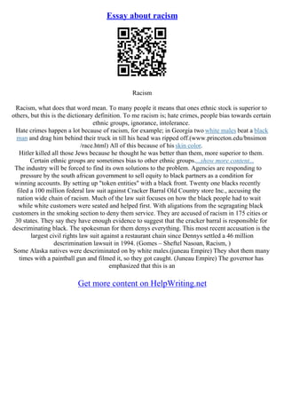 Essay about racism
Racism
Racism, what does that word mean. To many people it means that ones ethnic stock is superior to
others, but this is the dictionary definition. To me racism is; hate crimes, people bias towards certain
ethnic groups, ignorance, intolerance.
Hate crimes happen a lot because of racism, for example; in Georgia two white males beat a black
man and drag him behind their truck in till his head was ripped off.(www.princeton.edu/bnsimon
/race.html) All of this because of his skin color.
Hitler killed all those Jews because he thought he was better than them, more superior to them.
Certain ethnic groups are sometimes bias to other ethnic groups....show more content...
The industry will be forced to find its own solutions to the problem. Agencies are responding to
pressure by the south african government to sell equity to black partners as a condition for
winning accounts. By setting up "token entities" with a black front. Twenty one blacks recently
filed a 100 million federal law suit against Cracker Barral Old Country store Inc., accusing the
nation wide chain of racism. Much of the law suit focuses on how the black people had to wait
while white customers were seated and helped first. With aligations from the segragating black
customers in the smoking section to deny them service. They are accused of racism in 175 cities or
30 states. They say they have enough evidence to suggest that the cracker barral is responsible for
descriminating black. The spokesman for them denys everything. This most recent accusation is the
largest civil rights law suit against a restaurant chain since Dennys settled a 46 million
descrimination lawsuit in 1994. (Gomes – Sheftel Nasoan, Racism, )
Some Alaska natives were descriminated on by white males.(juneau Empire) They shot them many
times with a paintball gun and filmed it, so they got caught. (Juneau Empire) The governor has
emphasized that this is an
Get more content on HelpWriting.net
 