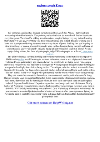 racism speech Essay
For centuries a disease has plagued our nation just like AIDS has Africa, I bet you all are
wondering what this disease is. You probably think that it can be treated with limited breakouts
every few years. The virus I'm talking about is racism. Imagine living every day in fear knowing
that where ever you go, everything you do is being observed and judged. Imagine walking into a
store or a boutique and having someone watch every move of yours thinking that you're going to
steal something, or expose a bomb from under your clothes. Imagine being mocked and hated at
school because you're "different". Imagine being left out because of your skin colour. No one
enjoys being left out, but then, why do people judge? Why do people set a fire of...show more
content...
The employee made sure that nothing had been stolen from the shelfs that he walked past by.
I believe that racism should be stopped because racism can result in acts of physical abuse and
violence. People get mentally and physically hurt by people who are being racist. For example
there was a refugee who was beaten by a racist guy in Wollongong for doing absolutely nothing; he
was punched multiple times before being robbed. The refugee, who had arrived in Australia from
his native Eritrea only five days earlier, required stitches in his left ear and lost a tooth in the ordeal,
this isn't normal in any way. People who get mentally hurt by racist actions can do strange things.
They can start to become racist themselves, or even commit suicide, which is an awful thing.
Racism not only leads to social problems but it also causes mental illness and violence for example,
self–harm, depression and the harming of others. In most cases the victim starts to feel helpless,
isolated, depressed and irritated. Experiencing racism can change a victim's life forever. Nearly
half of all Australian residents from a diverse background have experienced racism at some time in
their life. WHY? Only because they look different? On a Wednesday afternoon a well–dressed 54
year woman in a mustard jacket unleashed a lecture of abuse at other passengers on a Sydney to
Newcastle train, it started because some young kids aged between four and ten didn't automatically
give up their seats
Get more content on HelpWriting.net
 