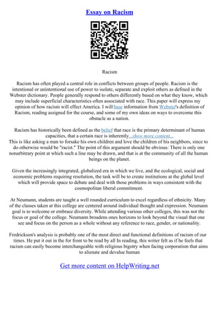 Essay on Racism
Racism
Racism has often played a central role in conflicts between groups of people. Racism is the
intentional or unintentional use of power to isolate, separate and exploit others as defined in the
Webster dictionary. People generally respond to others differently based on what they know, which
may include superficial characteristics often associated with race. This paper will express my
opinion of how racism will effect America. I will base information from Webster's definition of
Racism, reading assigned for the course, and some of my own ideas on ways to overcome this
obstacle as a nation.
Racism has historically been defined as the belief that race is the primary determinant of human
capacities, that a certain race is inherently...show more content...
This is like asking a man to forsake his own children and love the children of his neighbors, since to
do otherwise would be "racist." The point of this argument should be obvious: There is only one
nonarbitrary point at which such a line may be drawn, and that is at the community of all the human
beings on the planet.
Given the increasingly integrated, globalized era in which we live, and the ecological, social and
economic problems requiring resolution, the task will be to create institutions at the global level
which will provide space to debate and deal with those problems in ways consistent with the
cosmopolitan liberal commitment.
At Neumann, students are taught a well rounded curriculum to excel regardless of ethnicity. Many
of the classes taken at this college are centered around individual thought and expression. Neumann
goal is to welcome or embrace diversity. While attending various other colleges, this was not the
focus or goal of the college. Neumann broadens ones horizons to look beyond the visual that one
see and focus on the person as a whole without any reference to race, gender, or nationality.
Fredrickson's analysis is probably one of the most direct and functional definitions of racism of our
times. He put it out in the for front to be read by all In reading, this writer felt as if he feels that
racism can easily become interchangeable with religious bigotry when facing corporatism that aims
to alienate and devalue human
Get more content on HelpWriting.net
 