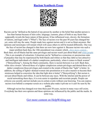 Racism Synthesis Essay
Racism can be "defined as the hatred of one person by another or the belief that another person is
less than human because of skin color, language, customs, place of birth or any factor that
supposedly reveals the basic nature of that person. It has influenced wars, slavery, the formation
of nations, and legal codes" ("What"). The face of racism over the past 50 years has changed but
yet, some still stay the same. People made laws against racism and it is not as blunt anymore. But
opinions and stereotypes will remain which will cause others to still be treated differently. One way
the face of racism has changed is that there are now laws against it. Because racism was such a
major problem back then, the 14th amendment was created, which...show more content...
Back then, not all blacks had the same privileges and racism wasn't just about black and white people
. This is an example of colourism. Colourism can be "defined as a conscious or unconscious state
of prejudice that may be experienced by both blacks and whites so that they label as less attractive
and intelligent individuals of a darker complexion, particularly, when it comes to black women"
("Demystifying"). Among the black community, there is racism between it as well. Back then,
white slave owners "allowed those of a lighter complexion certain privileges and denied those of a
darker complexion those privileges and created in the minds of blacks that "light" is better. In
addition, the selling of lighter–skinned women into prostitution or to salve masters to become their
mistresses helped to concretize the idea that light skin is better" ("Demystifying"). But racism is
not just about blacks and whites. It can be between any races. With the internet and the power of
social networking these days, it is even easier to repudiate and excoriate people. People can
criticize you secretly and not include you in certain events without your knowing. You can express
racism even behind a computer screen on a website plus make it private so it can't be seen by the
public.
Although racism has changed over time these past 50 years, racism in many ways still exists.
Everybody has their own opinion and those opinions are influenced by the public and the media. In
some way,
Get more content on HelpWriting.net
 