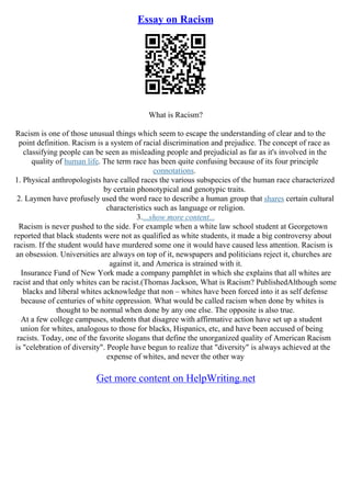 Essay on Racism
What is Racism?
Racism is one of those unusual things which seem to escape the understanding of clear and to the
point definition. Racism is a system of racial discrimination and prejudice. The concept of race as
classifying people can be seen as misleading people and prejudicial as far as it's involved in the
quality of human life. The term race has been quite confusing because of its four principle
connotations.
1. Physical anthropologists have called races the various subspecies of the human race characterized
by certain phonotypical and genotypic traits.
2. Laymen have profusely used the word race to describe a human group that shares certain cultural
characteristics such as language or religion.
3....show more content...
Racism is never pushed to the side. For example when a white law school student at Georgetown
reported that black students were not as qualified as white students, it made a big controversy about
racism. If the student would have murdered some one it would have caused less attention. Racism is
an obsession. Universities are always on top of it, newspapers and politicians reject it, churches are
against it, and America is strained with it.
Insurance Fund of New York made a company pamphlet in which she explains that all whites are
racist and that only whites can be racist.(Thomas Jackson, What is Racism? PublishedAlthough some
blacks and liberal whites acknowledge that non – whites have been forced into it as self defense
because of centuries of white oppression. What would be called racism when done by whites is
thought to be normal when done by any one else. The opposite is also true.
At a few college campuses, students that disagree with affirmative action have set up a student
union for whites, analogous to those for blacks, Hispanics, etc, and have been accused of being
racists. Today, one of the favorite slogans that define the unorganized quality of American Racism
is "celebration of diversity". People have begun to realize that "diversity" is always achieved at the
expense of whites, and never the other way
Get more content on HelpWriting.net
 