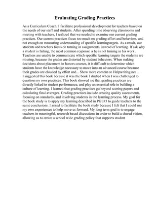 Evaluating Grading Practices
As a Curriculum Coach, I facilitate professional development for teachers based on
the needs of our staff and students. After spending time observing classrooms and
meeting with teachers, I realized that we needed to examine our current grading
practices. Our current practices focus too much on grading effort and behaviors, and
not enough on measuring understanding of specific learningtargets. As a result, our
students and teachers focus on turning in assignments, instead of learning. If ask why
a student is failing, the most common response is he is not turning in his work .
Teachers are unable to communicate which specific learning targets the students are
missing, because the grades are distorted by student behaviors. When making
decisions about placement in honors courses, it is difficult to determine which
students have the knowledge necessary to move into an advanced course because
their grades are clouded by effort and... Show more content on Helpwriting.net ...
I suggested this book because it was the book I studied when I was challenged to
question my own practices. This book showed me that grading practices are
directly linked to student performance, and play an essential role in building a
culture of learning. I learned that grading practices go beyond scoring papers and
calculating final averages. Grading practices include creating quality assessments,
focusing on standards, and involving students in the learning process. My goal for
the book study is to apply my learning described in PGE#3 to guide teachers to the
same conclusions. I asked to facilitate the book study because I felt that I could use
my own experiences to help move us forward. My long term goal is to engage
teachers in meaningful, research based discussions in order to build a shared vision,
allowing us to create a school wide grading policy that supports student
 