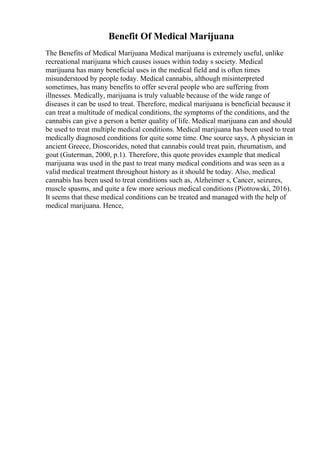 Benefit Of Medical Marijuana
The Benefits of Medical Marijuana Medical marijuana is extremely useful, unlike
recreational marijuana which causes issues within today s society. Medical
marijuana has many beneficial uses in the medical field and is often times
misunderstood by people today. Medical cannabis, although misinterpreted
sometimes, has many benefits to offer several people who are suffering from
illnesses. Medically, marijuana is truly valuable because of the wide range of
diseases it can be used to treat. Therefore, medical marijuana is beneficial because it
can treat a multitude of medical conditions, the symptoms of the conditions, and the
cannabis can give a person a better quality of life. Medical marijuana can and should
be used to treat multiple medical conditions. Medical marijuana has been used to treat
medically diagnosed conditions for quite some time. One source says, A physician in
ancient Greece, Dioscorides, noted that cannabis could treat pain, rheumatism, and
gout (Guterman, 2000, p.1). Therefore, this quote provides example that medical
marijuana was used in the past to treat many medical conditions and was seen as a
valid medical treatment throughout history as it should be today. Also, medical
cannabis has been used to treat conditions such as, Alzheimer s, Cancer, seizures,
muscle spasms, and quite a few more serious medical conditions (Piotrowski, 2016).
It seems that these medical conditions can be treated and managed with the help of
medical marijuana. Hence,
 