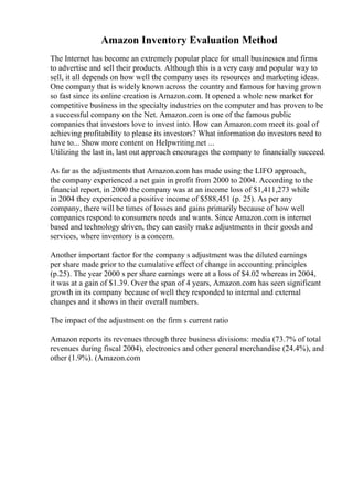 Amazon Inventory Evaluation Method
The Internet has become an extremely popular place for small businesses and firms
to advertise and sell their products. Although this is a very easy and popular way to
sell, it all depends on how well the company uses its resources and marketing ideas.
One company that is widely known across the country and famous for having grown
so fast since its online creation is Amazon.com. It opened a whole new market for
competitive business in the specialty industries on the computer and has proven to be
a successful company on the Net. Amazon.com is one of the famous public
companies that investors love to invest into. How can Amazon.com meet its goal of
achieving profitability to please its investors? What information do investors need to
have to... Show more content on Helpwriting.net ...
Utilizing the last in, last out approach encourages the company to financially succeed.
As far as the adjustments that Amazon.com has made using the LIFO approach,
the company experienced a net gain in profit from 2000 to 2004. According to the
financial report, in 2000 the company was at an income loss of $1,411,273 while
in 2004 they experienced a positive income of $588,451 (p. 25). As per any
company, there will be times of losses and gains primarily because of how well
companies respond to consumers needs and wants. Since Amazon.com is internet
based and technology driven, they can easily make adjustments in their goods and
services, where inventory is a concern.
Another important factor for the company s adjustment was the diluted earnings
per share made prior to the cumulative effect of change in accounting principles
(p.25). The year 2000 s per share earnings were at a loss of $4.02 whereas in 2004,
it was at a gain of $1.39. Over the span of 4 years, Amazon.com has seen significant
growth in its company because of well they responded to internal and external
changes and it shows in their overall numbers.
The impact of the adjustment on the firm s current ratio
Amazon reports its revenues through three business divisions: media (73.7% of total
revenues during fiscal 2004), electronics and other general merchandise (24.4%), and
other (1.9%). (Amazon.com
 