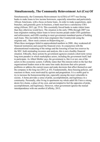 Simultaneously, The Community Reinvestment Act (Cra) Of
Simultaneously, the Community Reinvestment Act (CRA) of 1977 was forcing
banks to make loans to low income borrowers, especially minorities and particularly
African Americans, with a focus on home loans...In order to make acquisitions, open
branches, and generally grow its business, a bank must have a satisfactory CRA
rating (Allison, 2013, pp. 55 6). This essentially forced banks to make riskier loans
than they otherwise would have. The situation in the early 1990s through 2007 was
loan originators making riskier loans to lower income people under CRA guidelines
and enforcement, and GSEs needing to meet government mandated quotas of holding
such loans. This inevitably led to loan originators like Countrywide using the
originate and... Show more content on Helpwriting.net ...
When these mortgages failed in unprecedented numbers in 2008...they weakened all
financial institutions and caused the financial crisis. In conjunction with the
aforementioned weakening of the ratings and the lowering of loan loss reserves by
the SEC, both misleading investors and analysts, this is not a healthy financial
situation. Ethically, these actions by government agencies created a short term versus
long term paradox in which marketplace actors, including the government itself, had
to participate. As Albert Mohler says, the government is, like it or not, one of the
actors in this economic system. Cafferky states that This tension refers to the fact that
organizational leaders must at the same time make decisions that solve present
problems or address the current issues and make decisions that affect themselves and
the company in the long run (2015, p. 65). Fundamentally, these housing policies, and
reactions to them, were motivated by egoism and pragmatism. It is a noble goal to
try to increase the homeownership rate, especially among the most vulnerable in
society. A home provides a sense of pride, accomplishment, and legitimacy in a
community. Personally, after living in apartments my whole adult life I have a strong
desire for a home, a place of my own, and am tempted to feel the opposites of pride,
accomplishment, and legitimacy. However, when government ignores the mutual
interdependence with one another (Cafferky, 2015,
 