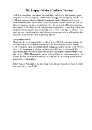 The Responsibilities of Athletic Trainers
Athletic trainers have a variety of responsibilities included in their job description.
They provide clinical diagnosis, rehabilitation therapy, and emergency care (CITE).
Athletic trainers are often confused with personal trainers, because most people
associate both careers with athletes. However, athletic trainers work in the field of
physical medicine unlike personal trainers. For the most part, athletic trainers must
have people skills and an overall enjoyment of helping others. Since they treat a wide
range of patients, athletic trainers must be able to relate to all types of people. They
must have an expert knowledge of the human anatomy and also be able to think in a
cause and effect manner when diagnosing injuries.
Career Opportunities
There are a lot of job opportunities available as an athletic trainer depending on the
area of the field the individual wants to work in. Many athletic trainers want to
work with sports teams at the high school, collegiate and professional level. Athletic
trainers are a necessity in all sports, making their skill set a high demand. The
employment projection for athletic trainers shows an increase in the next ten years
of over 6% (CITE). There is not a strong regional difference in job opportunities for
athletic trainers. Their skills are needed in every part of the country where athletic
competition is taking place.
Salary Ranges Paragraph In the past three years, athletic training has risen in nearly
every category (Lowe 2011).
 