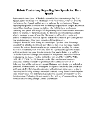 Debate Controversy Regarding Free Speech And Hate
Speech
Recent events have found UC Berkeley embroiled in controversy regarding Free
Speech; debate has flared over what Free Speech really means, where we draw the
line between Free Speech and hate speech, and what the implications of this are
regarding the speakers who have been invited to give speeches on campus. Protests on
Sproul Plaza have been planned by students who feel that these speakers are
espousing hate speech which especially targets marginalized communities on campus
and in our country. To better understand the decisions students are making about
whether to attend protests, Chancellor Christ and myself need to examine and
explore two theories of behavior, egoistic and affective, that will give us insight into
how students make... Show more content on Helpwriting.net ...
Using this Rational Choice theory, we can design a flyer that could discourage
students from attending the protests as well as one that could encourage students
to attend the protests. In order to discourage students from attending the protests
associated with Free Speech Week and Year, the flyer needs to appeal to students
self interest in staying away from the protests. One way to do this is to highlight
the ineffective nature of the protests themselves and promote alternative methods
to advocating for change. The text on the flyer will say, PROTESTING WILL
NOT HELP YOUR CAUSE in the font Arial Black as shown as it denotes
seriousness and the color red will grab the attention of those who walk by.
Following this will be a picture of a standoff between police in riot gear and student
protestors. Underneath this the message on the flyer will say in the font Arial Black
and black ink, UC Berkeley Administration will not tolerate disturbances in day to
day campus scheduling, damages to campus property, or any disruptions during class
time. Those who do will find themselves subject to academic probation by the UC
Administration. Following this statement the flyer will say, Consider utilizing other
methods for advocating change: Contact your Student
 