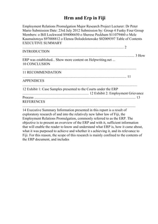 Hrm and Erp in Fiji
Employment Relations Promulgation Major Research Project Lecturer: Dr Peter
Mario Submission Date: 23rd July 2012 Submission by: Group 4 Funky Four Group
Members: o Bill Lockwood S94006650 o Sherese Peckham S11079460 o Mele
Kaumaitotoya S97008812 o Elenoa Dolodolotawake S02009397 Table of Contents
EXECUTIVE SUMMARY
................................................................................................................. 2
INTRODUCTION
............................................................................................................................. 3 How
ERP was established... Show more content on Helpwriting.net ...
10 CONCLUSION
...............................................................................................................................
11 RECOMMENDATION
.................................................................................................................... 11
APPENDICES
................................................................................................................................
12 Exhibit 1: Case Samples presented to the Courts under the ERP
.......................................................................... 12 Exhibit 2: Employment Grievance
Process ................................................................................................................. 13
REFERENCES
..............................................................................................................................
14 Executive Summary Information presented in this report is a result of
exploratory research of and into the relatively new labor law of Fiji, the
Employment Relations Promulgation, commonly referred to as the ERP. The
objective is to present an overview of the ERP and with it, sufficient information
that will enable the reader to know and understand what ERP is, how it came about,
what it was purposed to achieve and whether it s achieving it, and its relevance to
Fiji. For this reason, the scope of this research is mainly confined to the contents of
the ERP document, and includes
 