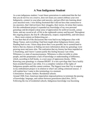 A Non Indigenous Student
As a non indigenous student, I want future generations to understand that the fact
that you do not live on a reserve, does not mean you cannot embrace your own
Indigeneity, connect to your place and ancestry, and put effort into learning about
your ancestral roots. I was feeling frustrated that I did not have that connection to
my ancestors, that I did not know their struggles, their stories, let alone their names.
For this embodiment project I expanded my knowledge of my own personal
genealogy and developed a deep sense of appreciation for archival records, census
forms, and any record at all, of life in the eighteenth century and beyond. Throughout
this ongoing project, the four R s (Reciprocity, respect, responsibility, and relevance)
... Show more content on Helpwriting.net ...
It was then that all of the discussions that were had in my Indigenous class with
Margo Tamez, and everything I had been taught about Indigenous history came
flooding back to me. I knew deep down that it was possible, but it seemed hard to
believe that my chances at finding out more information about my genealogy were
growing more and more slim. The realization that my history has been impeded on
is frustrating, and I know I cannot justify this feeling because I am white.
Whiteness is a state of unconsciousness. Whiteness is often invisible to white
people, and this perpetuates a lack of knowledge or understanding of difference,
which, according to bell hooks, is a root cause of oppression (hooks, 1994).
Knowing your genealogy is a human RIGHT. It is not a privilege that I have luckily
been awarded because I am white. It is a complete violation of the rights of
Indigenous peoples and this cannot continue. The biggest issue that I try to unpack
in my embodiment project is in relation to what I am calling colonized sources . I
will explain how I came to this terminology in a moment.
Colonization. Erasure. Settlers. Residential schools.
Around 1840, Euro American imperialists imposed policies to terminate the passing
of knowledge, language, and culture between generations (desLibris, 2015).
Following the rise of residential schools, Indigenous knowledge was becoming
 