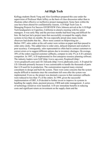 Ad High Tech
Kellogg students Derek Yung and Alex Gershbeyn prepared this case under the
supervision of Professor Mark Jeffery as the basis of class discussion rather than to
illustrate either effective or ineffective project management. Some facts within the
case have been altered for confidentiality reasons. A D High Tech Case A:
Managing Projects For Success OVERVIEW Chris Johnson arrived at the A D High
Tech headquarters in Cupertino, California to attend a meeting with his senior
managers. It was early May and the previous months had been long and difficult for
him. He had just led a project team that successfully revamped the supply chain
systems in less than six months. He was especially proud since many inside
observers had doubts that the... Show more content on Helpwriting.net ...
Before 1997, sales orders at the call center were written on paper and then passed to
order entry clerks. This added time to order entry, delayed shipment and resulted in
poor accuracy. Consequently, sales representatives often had to contact customers to
correct errors or to suggest different options due to inventory shortages. On average,
30% of the orders required customer callbacks, compare to only 5% at A D s primary
competitor. In 1997, A D implemented its first enterprise resource planning software.
The industry leaders were SAP (http://www.sap.com), Peoplesoft (http:/
/www.peoplesoft.com) and J.D. Edwards (http://www.jdedwards.com). A D opted for
J.D. Edwards primarily because it was customizable to handle the thousands of parts
that A D used for its production. The customization required many external
consultants to design and built the system. There were some concerns that the system
maybe difficult to maintain since the consultants left soon after the system was
implemented. Even so, the project was deemed a success in that customer callbacks
were reduced to less than 1% of the orders. In 1999, given the successful
implementation of ERP, A D decided to further invest to improve its systems in
handling the supply chain, payment process, CRM and order management. A series
of technology initiatives were launched. A D saw immediate benefits in reducing
costs and significant return on investment on the supply chain and the
 