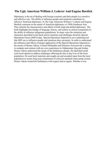 The Ugly American William J. Lederer And Eugene Burdick
Diplomacy is the art of dealing with foreign countries and their people in a sensitive
and effective way. The ability to influence people and situations contributes to
effective American diplomacy. In The Ugly American William J. Lederer and Eugene
Burdick comment on the nature of American diplomacy in 1950s Southeast Asia.
They identify the characteristics and effects of both inept and skilled diplomacy. The
book highlights knowledge of language, history, and culture as critical components to
the ability to influence indigenous populations. In many ways the situations and
characters described in the book mirror situations and challenges faced by Special
Operations Forces (SOF) today. Special Operations Imperatives are a planning tool
that SOF use to influence people and situations they encounter. In order to understand
the influence and effects of proper application of the Special Operations Imperatives
the stories of Homer Atkins, Colonel Hillandale and Solomon Asch provide a setting
to compare and contrast with my own experiences in Afghanistan, Iraq and Jordan.
Homer Atkins understood the needs of the Sarkhanese people. He identified small
scale local options to address challenges affecting the day to day lives of the local
population. He used local materials and sought out and accepted input from the local
population to ensure long term sustainment of a bicycle operated water pump system.
Homer Atkins treated the Sarkhanese with respect and as equals. Whether it was
 