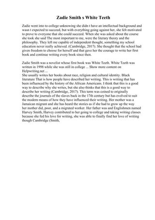 Zadie Smith s White Teeth
Zadie went into to college unknowing she didn t have an intellectual background and
wasn t expected to succeed, but with everything going against her, she felt motivated
to prove to everyone that she could succeed. When she was asked about the course
she took she said The most important to me, were the literary theory and the
philosophy. They left me capable of independent thought, something my school
education never really achieved. (Cambridge, 2017). She thought that the school had
given freedom to choose for herself and that gave her the courage to write her first
book and continue writing every book since then.
Zadie Smith was a novelist whose first book was White Teeth. White Teeth was
written in 1998 while she was still in college ... Show more content on
Helpwriting.net ...
She usually writes her books about race, religion and cultural identity. Black
literature That is how people have described her writing. This is writing that has
been influenced by the history of the African Americans. I think that this is a good
way to describe why she writes, but she also thinks that this is a good way to
describe her writing (Cambridge, 2017). This term was coined to originally
describe the journals of the slaves back in the 17th century but has evolved to suit
the modern means of how they have influenced their writing. Her mother was a
Jamaican migrant and she has heard the stories as if she had to grow up the way
her mother did, poor, and a migrated worker. Her father was and Englishmen named
Harvey Smith, Harvey contributed to her going to college and taking writing classes
because she fed his love for writing, she was able to finally find her love of writing
though Cambridge (Smith,
 