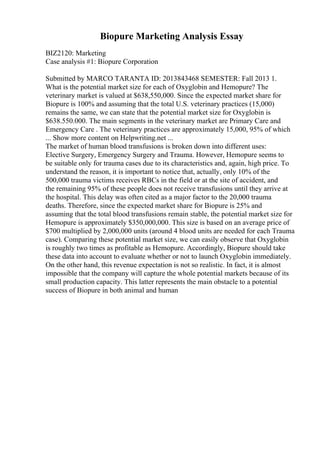 Biopure Marketing Analysis Essay
BIZ2120: Marketing
Case analysis #1: Biopure Corporation
Submitted by MARCO TARANTA ID: 2013843468 SEMESTER: Fall 2013 1.
What is the potential market size for each of Oxyglobin and Hemopure? The
veterinary market is valued at $638,550,000. Since the expected market share for
Biopure is 100% and assuming that the total U.S. veterinary practices (15,000)
remains the same, we can state that the potential market size for Oxyglobin is
$638.550.000. The main segments in the veterinary market are Primary Care and
Emergency Care . The veterinary practices are approximately 15,000, 95% of which
... Show more content on Helpwriting.net ...
The market of human blood transfusions is broken down into different uses:
Elective Surgery, Emergency Surgery and Trauma. However, Hemopure seems to
be suitable only for trauma cases due to its characteristics and, again, high price. To
understand the reason, it is important to notice that, actually, only 10% of the
500,000 trauma victims receives RBCs in the field or at the site of accident, and
the remaining 95% of these people does not receive transfusions until they arrive at
the hospital. This delay was often cited as a major factor to the 20,000 trauma
deaths. Therefore, since the expected market share for Biopure is 25% and
assuming that the total blood transfusions remain stable, the potential market size for
Hemopure is approximately $350,000,000. This size is based on an average price of
$700 multiplied by 2,000,000 units (around 4 blood units are needed for each Trauma
case). Comparing these potential market size, we can easily observe that Oxyglobin
is roughly two times as profitable as Hemopure. Accordingly, Biopure should take
these data into account to evaluate whether or not to launch Oxyglobin immediately.
On the other hand, this revenue expectation is not so realistic. In fact, it is almost
impossible that the company will capture the whole potential markets because of its
small production capacity. This latter represents the main obstacle to a potential
success of Biopure in both animal and human
 