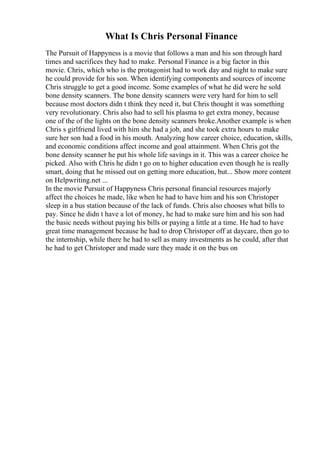 What Is Chris Personal Finance
The Pursuit of Happyness is a movie that follows a man and his son through hard
times and sacrifices they had to make. Personal Finance is a big factor in this
movie. Chris, which who is the protagonist had to work day and night to make sure
he could provide for his son. When identifying components and sources of income
Chris struggle to get a good income. Some examples of what he did were he sold
bone density scanners. The bone density scanners were very hard for him to sell
because most doctors didn t think they need it, but Chris thought it was something
very revolutionary. Chris also had to sell his plasma to get extra money, because
one of the of the lights on the bone density scanners broke.Another example is when
Chris s girlfriend lived with him she had a job, and she took extra hours to make
sure her son had a food in his mouth. Analyzing how career choice, education, skills,
and economic conditions affect income and goal attainment. When Chris got the
bone density scanner he put his whole life savings in it. This was a career choice he
picked. Also with Chris he didn t go on to higher education even though he is really
smart, doing that he missed out on getting more education, but... Show more content
on Helpwriting.net ...
In the movie Pursuit of Happyness Chris personal financial resources majorly
affect the choices he made, like when he had to have him and his son Christoper
sleep in a bus station because of the lack of funds. Chris also chooses what bills to
pay. Since he didn t have a lot of money, he had to make sure him and his son had
the basic needs without paying his bills or paying a little at a time. He had to have
great time management because he had to drop Christoper off at daycare, then go to
the internship, while there he had to sell as many investments as he could, after that
he had to get Christoper and made sure they made it on the bus on
 