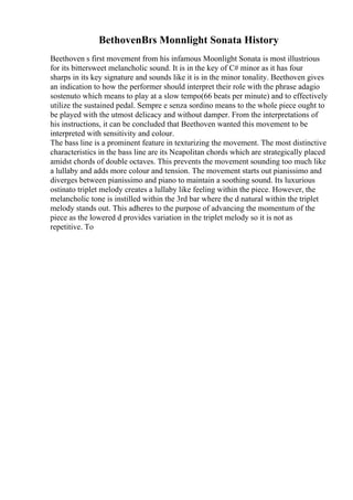 BethovenВґs Monnlight Sonata History
Beethoven s first movement from his infamous Moonlight Sonata is most illustrious
for its bittersweet melancholic sound. It is in the key of C# minor as it has four
sharps in its key signature and sounds like it is in the minor tonality. Beethoven gives
an indication to how the performer should interpret their role with the phrase adagio
sostenuto which means to play at a slow tempo(66 beats per minute) and to effectively
utilize the sustained pedal. Sempre e senza sordino means to the whole piece ought to
be played with the utmost delicacy and without damper. From the interpretations of
his instructions, it can be concluded that Beethoven wanted this movement to be
interpreted with sensitivity and colour.
The bass line is a prominent feature in texturizing the movement. The most distinctive
characteristics in the bass line are its Neapolitan chords which are strategically placed
amidst chords of double octaves. This prevents the movement sounding too much like
a lullaby and adds more colour and tension. The movement starts out pianissimo and
diverges between pianissimo and piano to maintain a soothing sound. Its luxurious
ostinato triplet melody creates a lullaby like feeling within the piece. However, the
melancholic tone is instilled within the 3rd bar where the d natural within the triplet
melody stands out. This adheres to the purpose of advancing the momentum of the
piece as the lowered d provides variation in the triplet melody so it is not as
repetitive. To
 