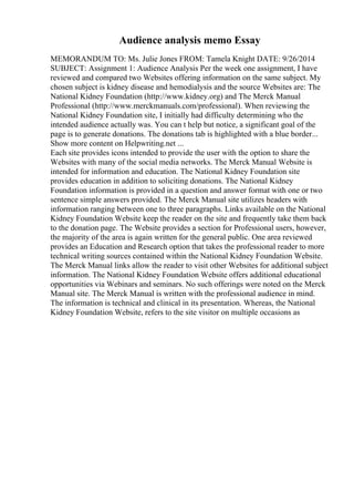 Audience analysis memo Essay
MEMORANDUM TO: Ms. Julie Jones FROM: Tamela Knight DATE: 9/26/2014
SUBJECT: Assignment 1: Audience Analysis Per the week one assignment, I have
reviewed and compared two Websites offering information on the same subject. My
chosen subject is kidney disease and hemodialysis and the source Websites are: The
National Kidney Foundation (http://www.kidney.org) and The Merck Manual
Professional (http://www.merckmanuals.com/professional). When reviewing the
National Kidney Foundation site, I initially had difficulty determining who the
intended audience actually was. You can t help but notice, a significant goal of the
page is to generate donations. The donations tab is highlighted with a blue border...
Show more content on Helpwriting.net ...
Each site provides icons intended to provide the user with the option to share the
Websites with many of the social media networks. The Merck Manual Website is
intended for information and education. The National Kidney Foundation site
provides education in addition to soliciting donations. The National Kidney
Foundation information is provided in a question and answer format with one or two
sentence simple answers provided. The Merck Manual site utilizes headers with
information ranging between one to three paragraphs. Links available on the National
Kidney Foundation Website keep the reader on the site and frequently take them back
to the donation page. The Website provides a section for Professional users, however,
the majority of the area is again written for the general public. One area reviewed
provides an Education and Research option that takes the professional reader to more
technical writing sources contained within the National Kidney Foundation Website.
The Merck Manual links allow the reader to visit other Websites for additional subject
information. The National Kidney Foundation Website offers additional educational
opportunities via Webinars and seminars. No such offerings were noted on the Merck
Manual site. The Merck Manual is written with the professional audience in mind.
The information is technical and clinical in its presentation. Whereas, the National
Kidney Foundation Website, refers to the site visitor on multiple occasions as
 