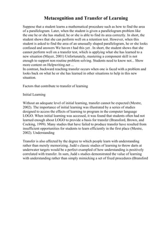 Metacognition and Transfer of Learning
Suppose that a student learns a mathematical procedure such as how to find the area
of a parallelogram. Later, when the student is given a parallelogram problem like
the one he or she has studied, he or she is able to find its area correctly. In short, the
student shows that she can perform well on a retention test. However, when this
student is asked to find the area of an unusually shaped parallelogram, he or she looks
confused and answers We haven t had this yet . In short, the student shows that she
cannot perform well on a transfer test, which is applying what she has learned to a
new situation (Mayer, 2001) Unfortunately, mastering a component skill is not
enough to support non routine problem solving. Students need to know not... Show
more content on Helpwriting.net ...
In contrast, backward reaching transfer occurs when one is faced with a problem and
looks back on what he or she has learned in other situations to help in this new
situation.
Factors that contribute to transfer of learning
Initial Learning
Without an adequate level of initial learning, transfer cannot be expected (Mestre,
2002). The importance of initial learning was illustrated by a series of studies
designed to access the effects of learning to program in the computer language
LOGO. When initial learning was accessed, it was found that students often had not
learned enough about LOGO to provide a basis for transfer (Bransford, Brown, and
Cocking, 1999). Many studies that have failed to produce transfer have resulted from
insufficient opportunities for students to learn efficiently in the first place (Mestre,
2002). Understanding
Transfer is also affected by the degree to which people learn with understanding
rather than merely memorizing. Judd s classic studies of learning to throw darts at
underwater targets would be a perfect exampled of how understanding is positively
correlated with transfer. In sum, Judd s studies demonstrated the value of learning
with understanding rather than simply mimicking a set of fixed procedures (Bransford
 