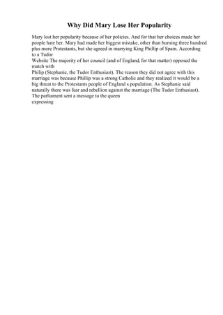 Why Did Mary Lose Her Popularity
Mary lost her popularity because of her policies. And for that her choices made her
people hate her. Mary had made her biggest mistake, other than burning three hundred
plus more Protestants, but she agreed in marrying King Phillip of Spain. According
to a Tudor
Website The majority of her council (and of England, for that matter) opposed the
match with
Philip (Stephanie, the Tudor Enthusiast). The reason they did not agree with this
marriage was because Phillip was a strong Catholic and they realized it would be a
big threat to the Protestants people of England s population. As Stephanie said
naturally there was fear and rebellion against the marriage (The Tudor Enthusiast).
The parliament sent a message to the queen
expressing
 
