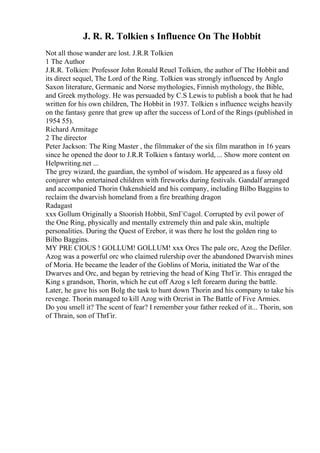 J. R. R. Tolkien s Influence On The Hobbit
Not all those wander are lost. J.R.R Tolkien
1 The Author
J.R.R. Tolkien: Professor John Ronald Reuel Tolkien, the author of The Hobbit and
its direct sequel, The Lord of the Ring. Tolkien was strongly influenced by Anglo
Saxon literature, Germanic and Norse mythologies, Finnish mythology, the Bible,
and Greek mythology. He was persuaded by C.S Lewis to publish a book that he had
written for his own children, The Hobbit in 1937. Tolkien s influence weighs heavily
on the fantasy genre that grew up after the success of Lord of the Rings (published in
1954 55).
Richard Armitage
2 The director
Peter Jackson: The Ring Master , the filmmaker of the six film marathon in 16 years
since he opened the door to J.R.R Tolkien s fantasy world, ... Show more content on
Helpwriting.net ...
The grey wizard, the guardian, the symbol of wisdom. He appeared as a fussy old
conjurer who entertained children with fireworks during festivals. Gandalf arranged
and accompanied Thorin Oakenshield and his company, including Bilbo Baggins to
reclaim the dwarvish homeland from a fire breathing dragon
Radagast
xxx Gollum Originally a Stoorish Hobbit, SmГ©agol. Corrupted by evil power of
the One Ring, physically and mentally extremely thin and pale skin, multiple
personalities. During the Quest of Erebor, it was there he lost the golden ring to
Bilbo Baggins.
MY PRE CIOUS ! GOLLUM! GOLLUM! xxx Orcs The pale orc, Azog the Defiler.
Azog was a powerful orc who claimed rulership over the abandoned Dwarvish mines
of Moria. He became the leader of the Goblins of Moria, initiated the War of the
Dwarves and Orc, and began by retrieving the head of King ThrГіr. This enraged the
King s grandson, Thorin, which he cut off Azog s left forearm during the battle.
Later, he gave his son Bolg the task to hunt down Thorin and his company to take his
revenge. Thorin managed to kill Azog with Orcrist in The Battle of Five Armies.
Do you smell it? The scent of fear? I remember your father reeked of it... Thorin, son
of Thrain, son of ThrГіr.
 